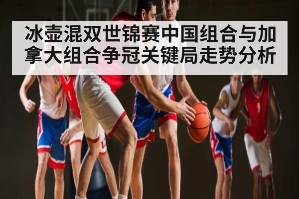 冰壶混双世锦赛中国组合与加拿大组合争冠关键局走势分析